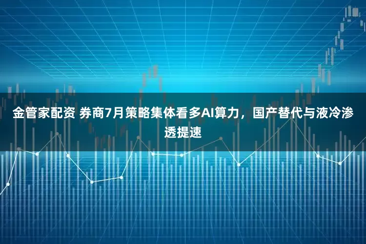 金管家配资 券商7月策略集体看多AI算力，国产替代与液冷渗透提速