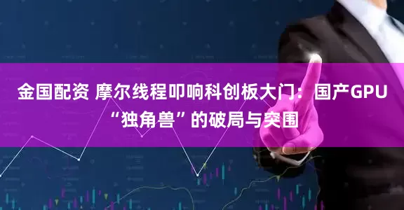 金国配资 摩尔线程叩响科创板大门：国产GPU“独角兽”的破局与突围