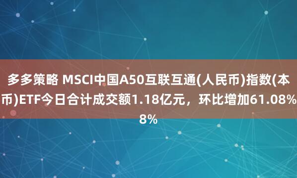 多多策略 MSCI中国A50互联互通(人民币)指数(本币)ETF今日合计成交额1.18亿元，环比增加61.08%