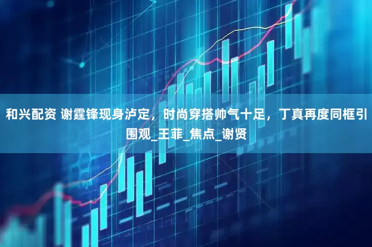 和兴配资 谢霆锋现身泸定，时尚穿搭帅气十足，丁真再度同框引围观_王菲_焦点_谢贤