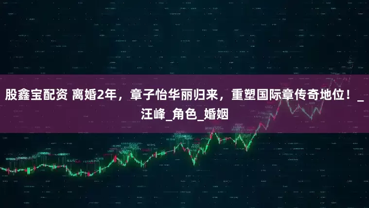 股鑫宝配资 离婚2年，章子怡华丽归来，重塑国际章传奇地位！_汪峰_角色_婚姻