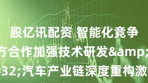 股亿讯配资 智能化竞争驱动多方合作加强技术研发&#32;汽车产业链深度重构激发创新活力
