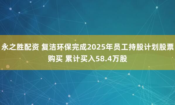 永之胜配资 复洁环保完成2025年员工持股计划股票购买 累计买入58.4万股