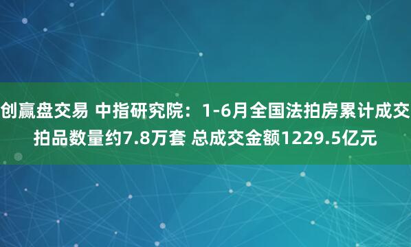 创赢盘交易 中指研究院：1-6月全国法拍房累计成交拍品数量约7.8万套 总成交金额1229.5亿元