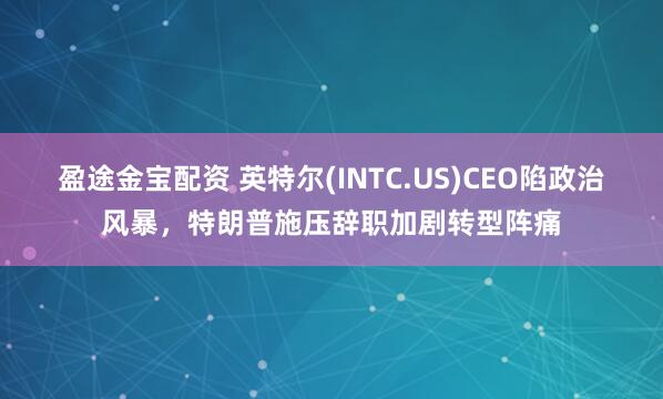 盈途金宝配资 英特尔(INTC.US)CEO陷政治风暴，特朗普施压辞职加剧转型阵痛