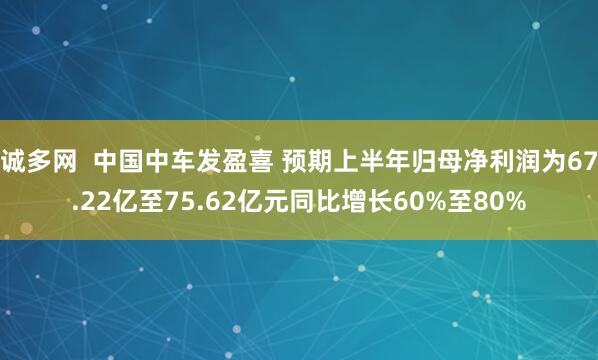 诚多网  中国中车发盈喜 预期上半年归母净利润为67.22亿至75.62亿元同比增长60%至80%
