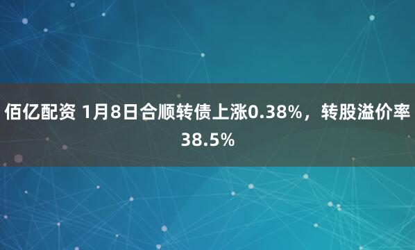 佰亿配资 1月8日合顺转债上涨0.38%，转股溢价率38.5%