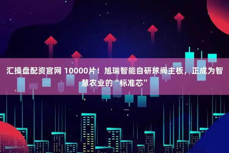 汇操盘配资官网 10000片！旭瑞智能自研球阀主板，正成为智慧农业的“标准芯”