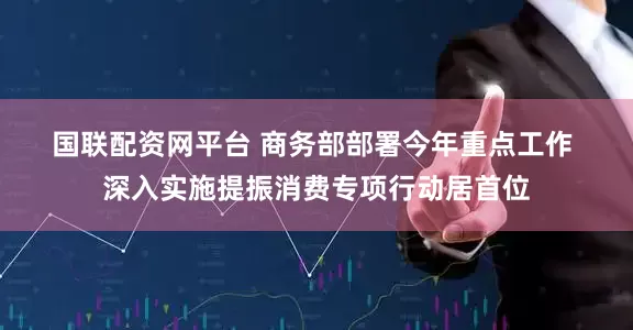 国联配资网平台 商务部部署今年重点工作 深入实施提振消费专项行动居首位