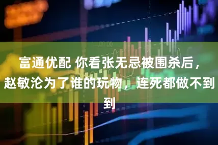 富通优配 你看张无忌被围杀后，赵敏沦为了谁的玩物，连死都做不到