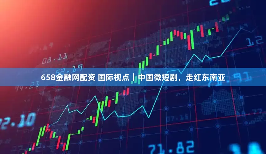 658金融网配资 国际视点｜中国微短剧，走红东南亚
