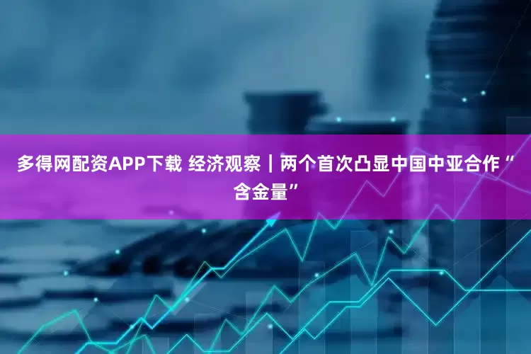 多得网配资APP下载 经济观察｜两个首次凸显中国中亚合作“含金量”