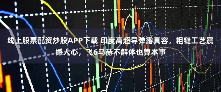 线上股票配资炒股APP下载 印度高超导弹露真容，粗糙工艺震撼人心，飞6马赫不解体也算本事