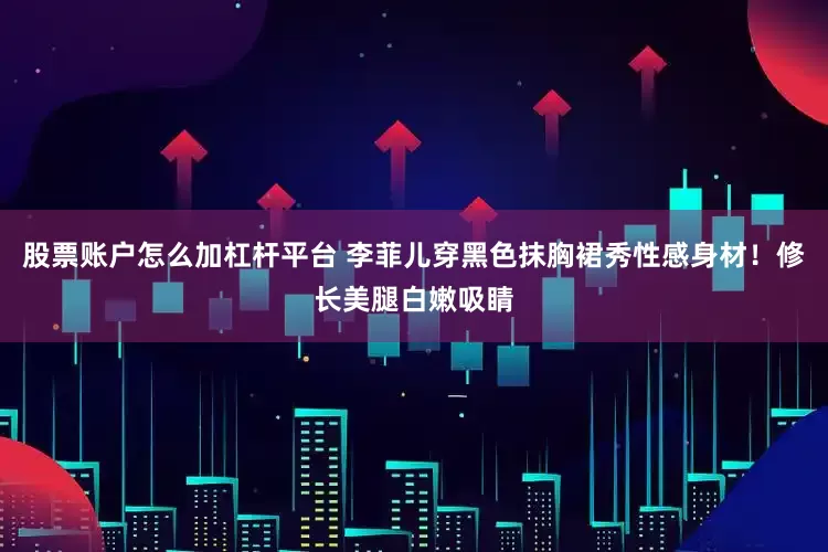 股票账户怎么加杠杆平台 李菲儿穿黑色抹胸裙秀性感身材！修长美腿白嫩吸睛