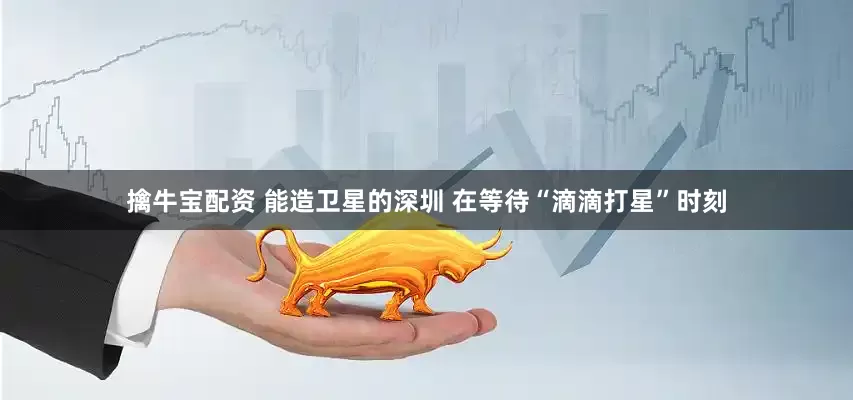 擒牛宝配资 能造卫星的深圳 在等待“滴滴打星”时刻