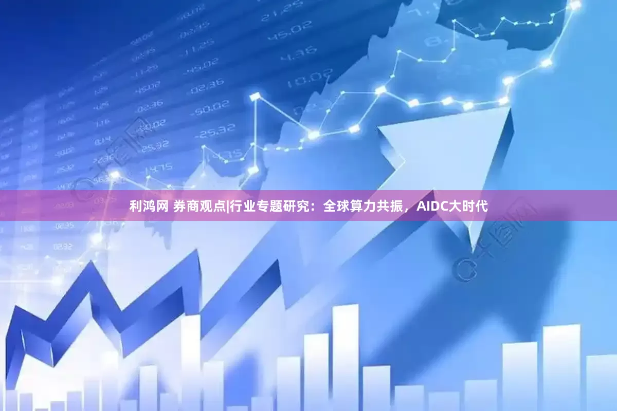 利鸿网 券商观点|行业专题研究：全球算力共振，AIDC大时代
